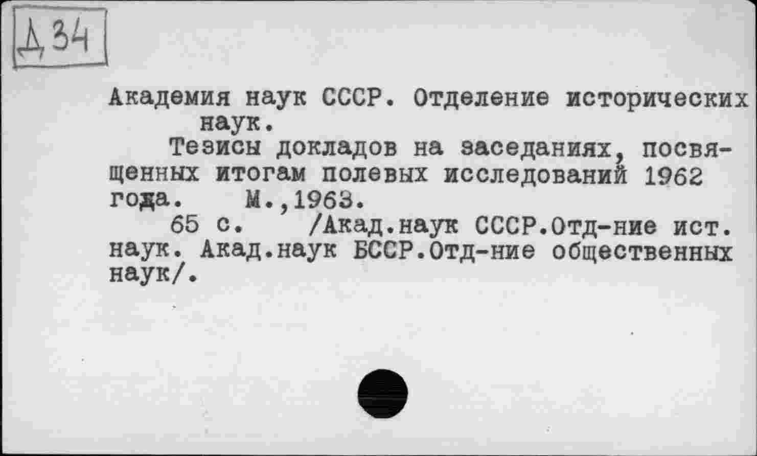 ﻿Академия наук СССР. Отделение исторических наук.
Тезисы докладов на заседаниях, посвященных итогам полевых исследований 1962 года. М.,1963.
65 с. /Акад.наук СССР.Отд-ние ист. наук. Акад.наук БССР.Отд-ние общественных наук/.